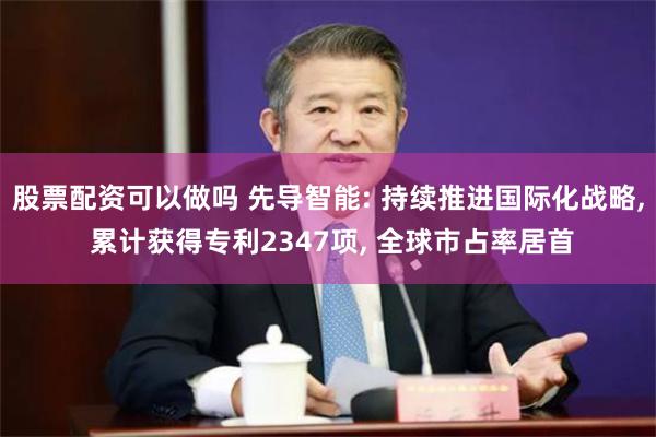 股票配资可以做吗 先导智能: 持续推进国际化战略, 累计获得专利2347项, 全球市占率居首