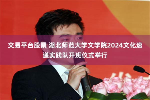 交易平台股票 湖北师范大学文学院2024文化速递实践队开班仪式举行