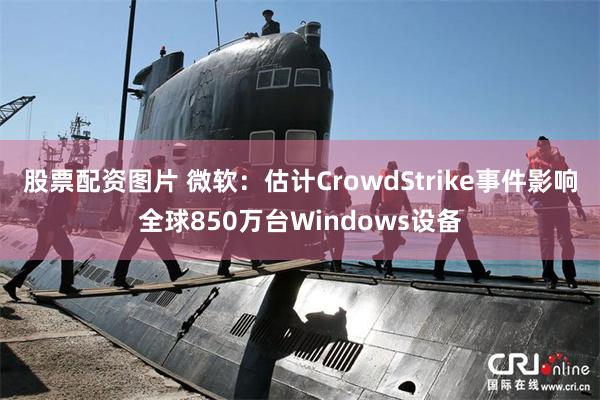 股票配资图片 微软：估计CrowdStrike事件影响全球850万台Windows设备