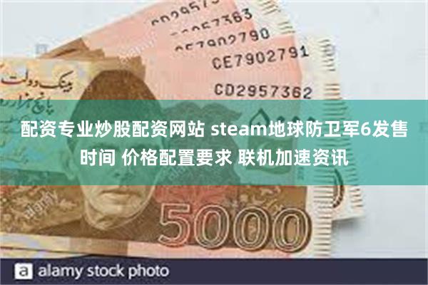 配资专业炒股配资网站 steam地球防卫军6发售时间 价格配置要求 联机加速资讯