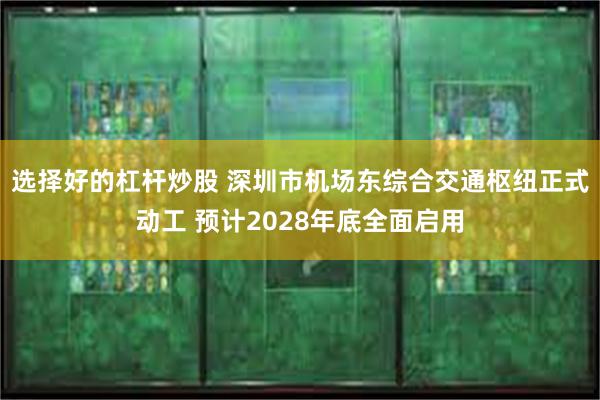 选择好的杠杆炒股 深圳市机场东综合交通枢纽正式动工 预计2028年底全面启用