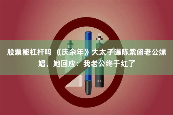 股票能杠杆吗 《庆余年》大太子曝陈紫函老公嫖娼，她回应：我老公终于红了