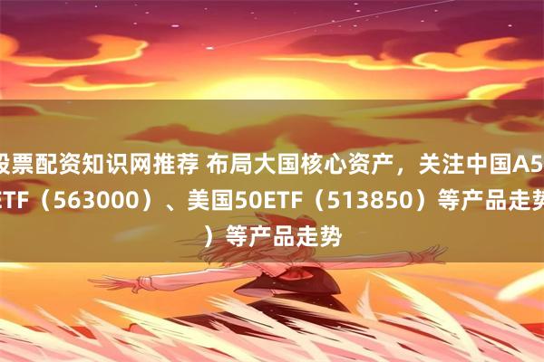 股票配资知识网推荐 布局大国核心资产，关注中国A50ETF（563000）、美国50ETF（513850）等产品走势