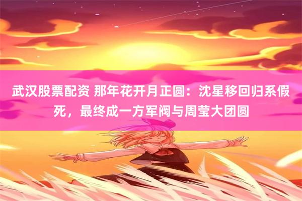 武汉股票配资 那年花开月正圆：沈星移回归系假死，最终成一方军阀与周莹大团圆