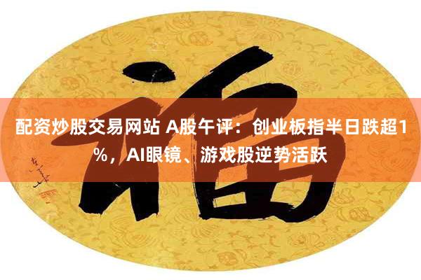 配资炒股交易网站 A股午评：创业板指半日跌超1%，AI眼镜、游戏股逆势活跃