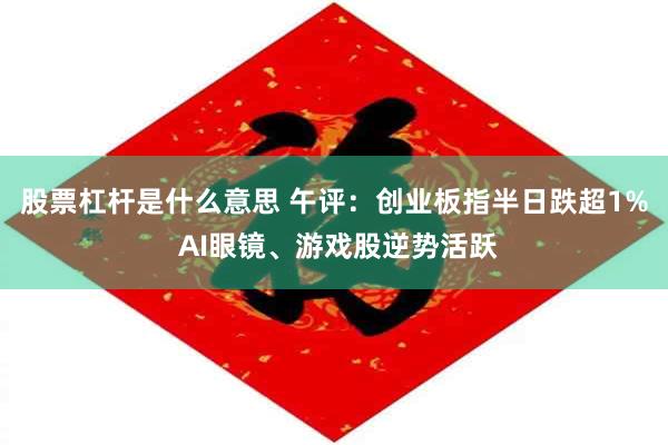 股票杠杆是什么意思 午评：创业板指半日跌超1% AI眼镜、游戏股逆势活跃