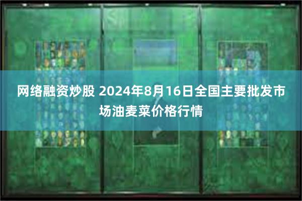 网络融资炒股 2024年8月16日全国主要批发市场油麦菜价格行情