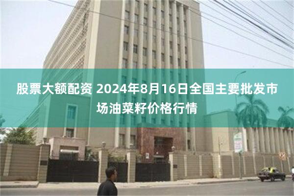 股票大额配资 2024年8月16日全国主要批发市场油菜籽价格行情