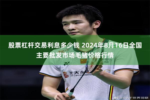 股票杠杆交易利息多少钱 2024年8月16日全国主要批发市场毛猪价格行情