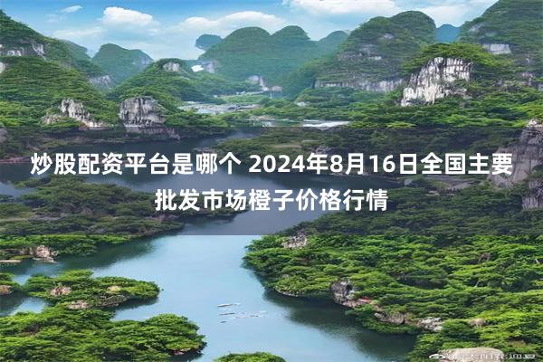 炒股配资平台是哪个 2024年8月16日全国主要批发市场橙子价格行情