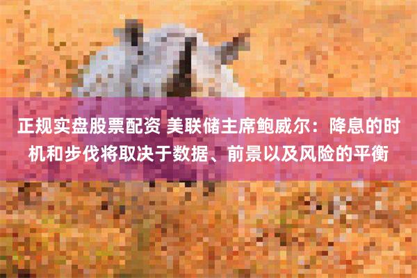 正规实盘股票配资 美联储主席鲍威尔：降息的时机和步伐将取决于数据、前景以及风险的平衡