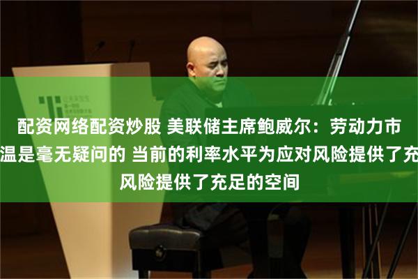 配资网络配资炒股 美联储主席鲍威尔：劳动力市场状况降温是毫无疑问的 当前的利率水平为应对风险提供了充足的空间