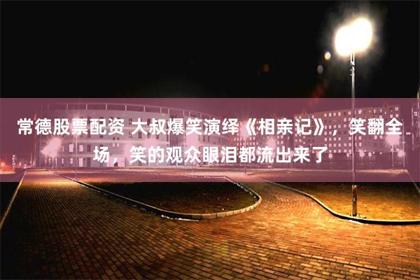 常德股票配资 大叔爆笑演绎《相亲记》，笑翻全场，笑的观众眼泪都流出来了