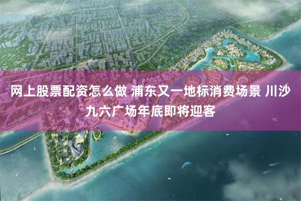 网上股票配资怎么做 浦东又一地标消费场景 川沙九六广场年底即将迎客