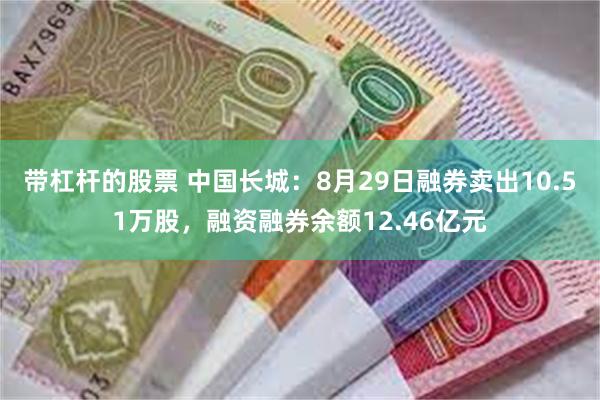 带杠杆的股票 中国长城：8月29日融券卖出10.51万股，融资融券余额12.46亿元