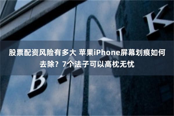 股票配资风险有多大 苹果iPhone屏幕划痕如何去除？7个法子可以高枕无忧