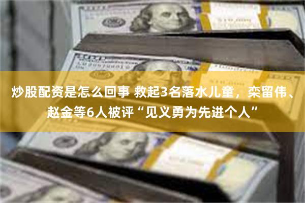 炒股配资是怎么回事 救起3名落水儿童，栾留伟、赵金等6人被评“见义勇为先进个人”