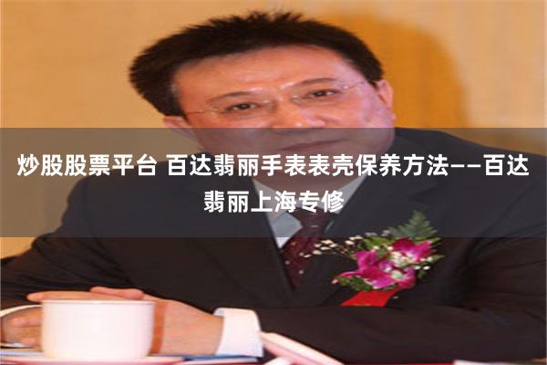 炒股股票平台 百达翡丽手表表壳保养方法——百达翡丽上海专修