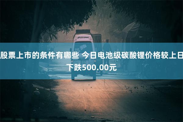 股票上市的条件有哪些 今日电池级碳酸锂价格较上日下跌500.00元