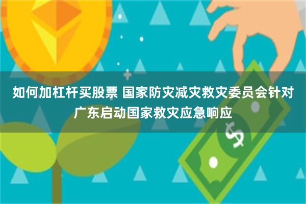 如何加杠杆买股票 国家防灾减灾救灾委员会针对广东启动国家救灾应急响应