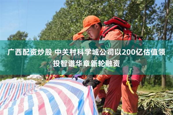 广西配资炒股 中关村科学城公司以200亿估值领投智谱华章新轮融资