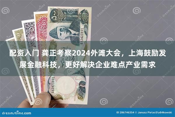 配资入门 龚正考察2024外滩大会，上海鼓励发展金融科技，更好解决企业难点产业需求