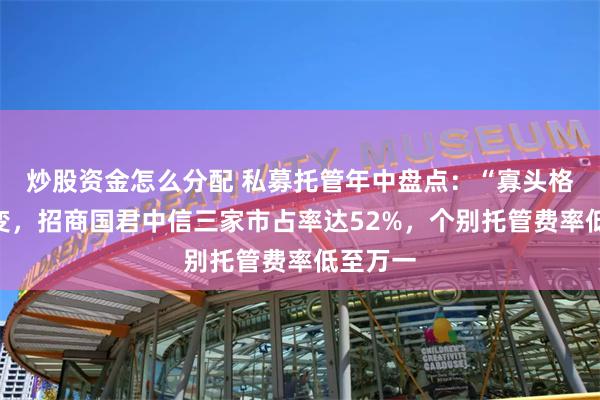 炒股资金怎么分配 私募托管年中盘点：“寡头格局”不变，招商国君中信三家市占率达52%，个别托管费率低至万一