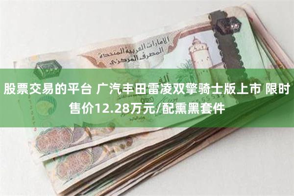 股票交易的平台 广汽丰田雷凌双擎骑士版上市 限时售价12.28万元/配熏黑套件