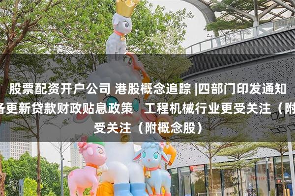 股票配资开户公司 港股概念追踪 |四部门印发通知实施设备更新贷款财政贴息政策   工程机械行业更受关注（附概念股）