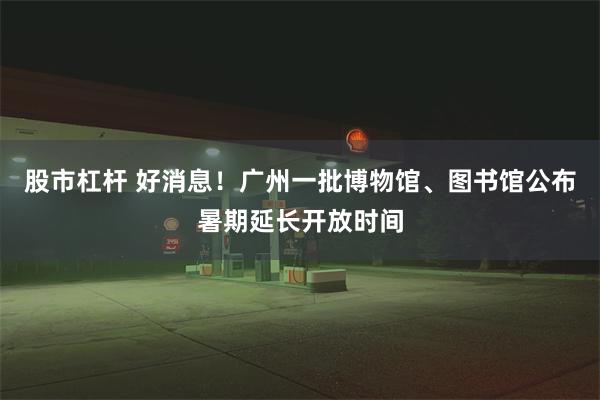 股市杠杆 好消息！广州一批博物馆、图书馆公布暑期延长开放时间