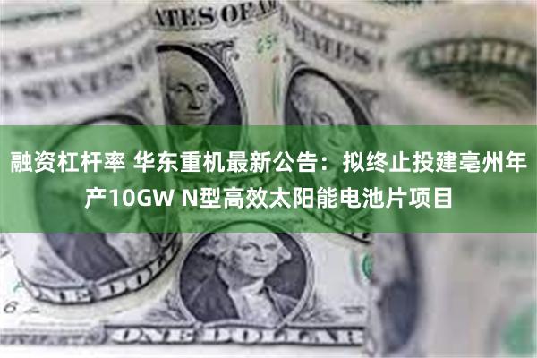 融资杠杆率 华东重机最新公告：拟终止投建亳州年产10GW N型高效太阳能电池片项目