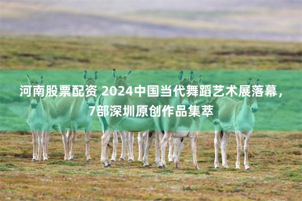 河南股票配资 2024中国当代舞蹈艺术展落幕，7部深圳原创作品集萃