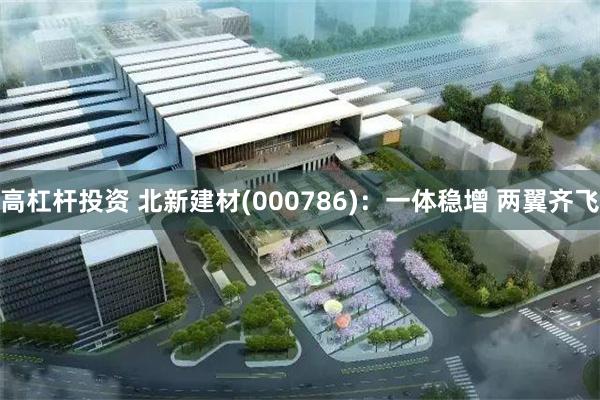 高杠杆投资 北新建材(000786)：一体稳增 两翼齐飞