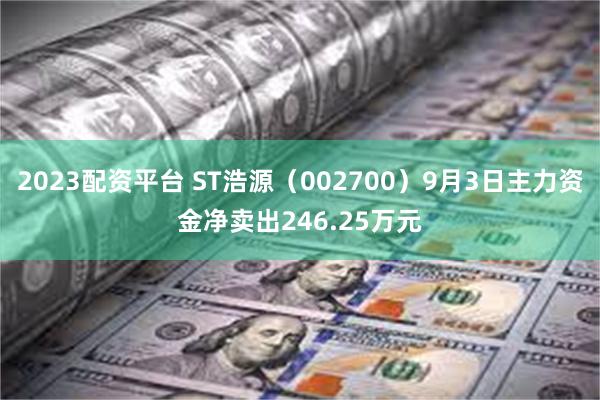 2023配资平台 ST浩源（002700）9月3日主力资金净卖出246.25万元