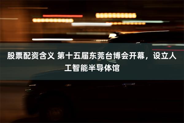 股票配资含义 第十五届东莞台博会开幕，设立人工智能半导体馆