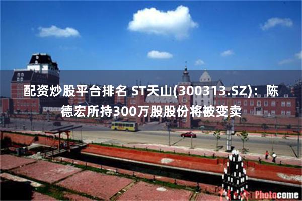 配资炒股平台排名 ST天山(300313.SZ)：陈德宏所持300万股股份将被变卖