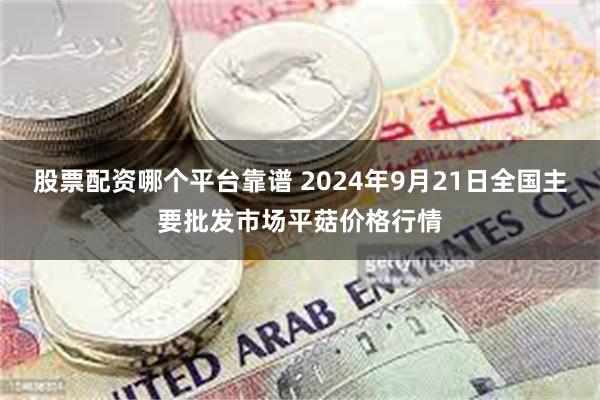 股票配资哪个平台靠谱 2024年9月21日全国主要批发市场平菇价格行情