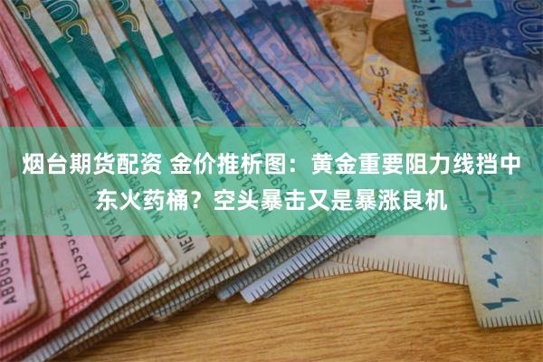 烟台期货配资 金价推析图：黄金重要阻力线挡中东火药桶？空头暴击又是暴涨良机