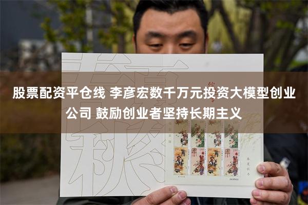 股票配资平仓线 李彦宏数千万元投资大模型创业公司 鼓励创业者坚持长期主义