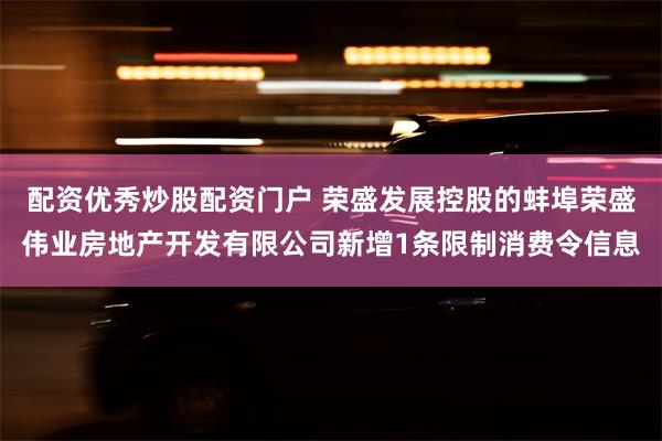 配资优秀炒股配资门户 荣盛发展控股的蚌埠荣盛伟业房地产开发有限公司新增1条限制消费令信息