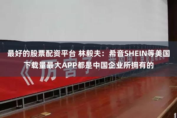 最好的股票配资平台 林毅夫：希音SHEIN等美国下载量最大APP都是中国企业所拥有的