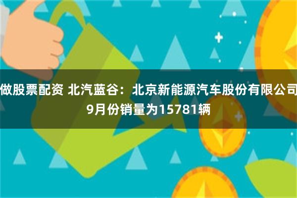 做股票配资 北汽蓝谷：北京新能源汽车股份有限公司9月份销量为15781辆