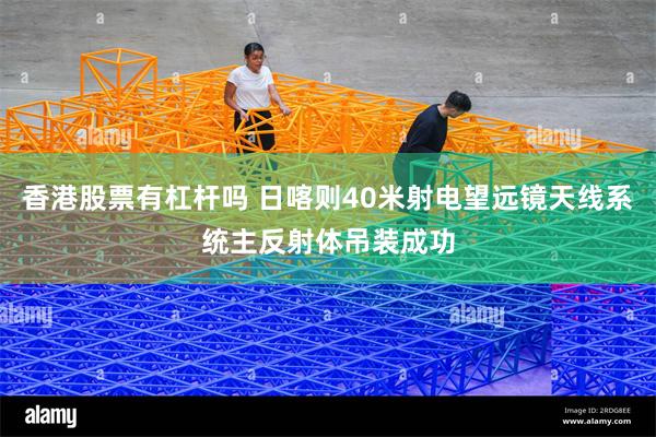 香港股票有杠杆吗 日喀则40米射电望远镜天线系统主反射体吊装成功