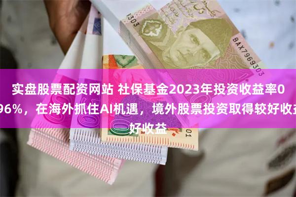 实盘股票配资网站 社保基金2023年投资收益率0.96%，在海外抓住AI机遇，境外股票投资取得较好收益