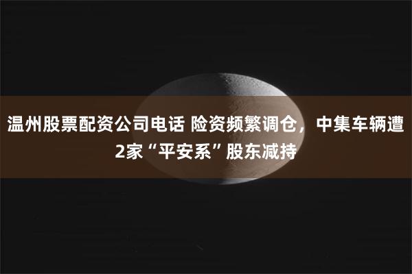 温州股票配资公司电话 险资频繁调仓，中集车辆遭2家“平安系”股东减持