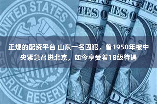 正规的配资平台 山东一名囚犯，曾1950年被中央紧急召进北京，如今享受着18级待遇