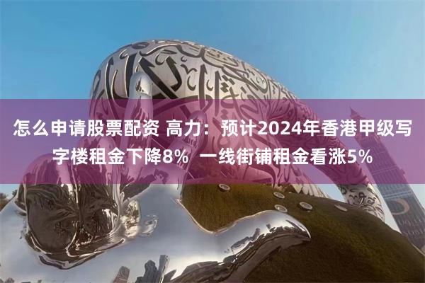 怎么申请股票配资 高力：预计2024年香港甲级写字楼租金下降8%  一线街铺租金看涨5%