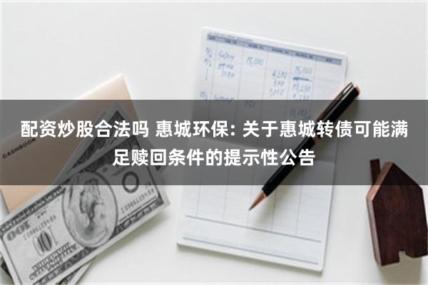 配资炒股合法吗 惠城环保: 关于惠城转债可能满足赎回条件的提示性公告