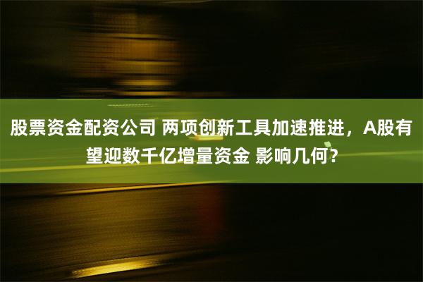 股票资金配资公司 两项创新工具加速推进，A股有望迎数千亿增量资金 影响几何？