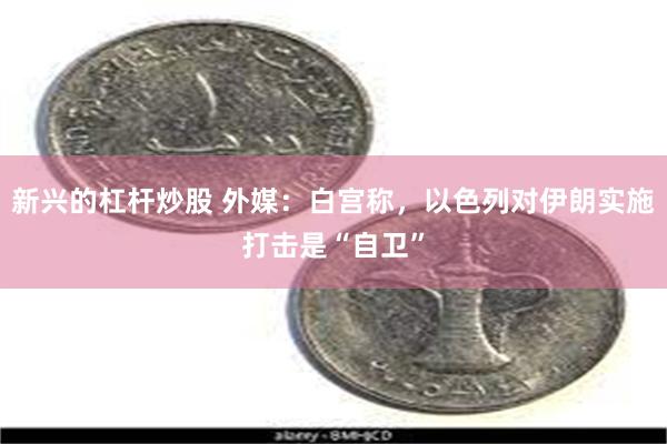 新兴的杠杆炒股 外媒：白宫称，以色列对伊朗实施打击是“自卫”